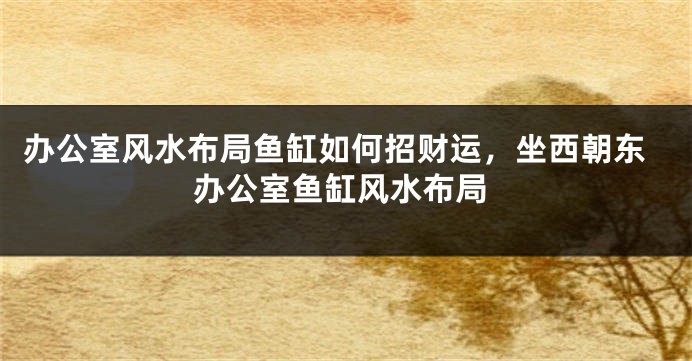 办公室风水布局鱼缸如何招财运，坐西朝东办公室鱼缸风水布局