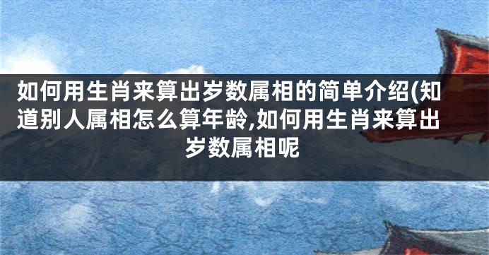 如何用生肖来算出岁数属相的简单介绍(知道别人属相怎么算年龄,如何用生肖来算出岁数属相呢