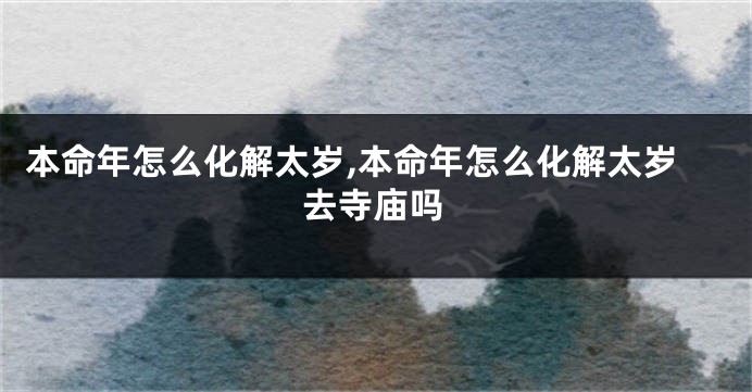 本命年怎么化解太岁,本命年怎么化解太岁去寺庙吗