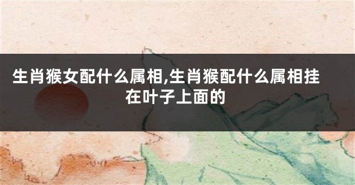 生肖猴女配什么属相,生肖猴配什么属相挂在叶子上面的