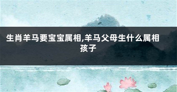 生肖羊马要宝宝属相,羊马父母生什么属相孩子