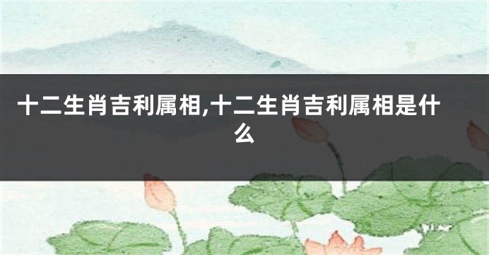 十二生肖吉利属相,十二生肖吉利属相是什么
