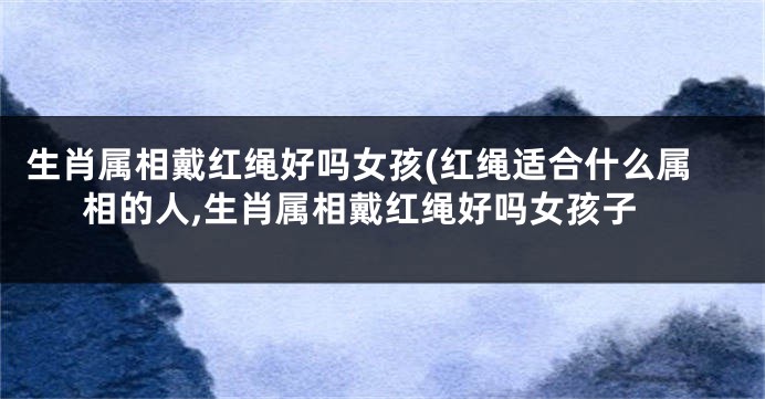 生肖属相戴红绳好吗女孩(红绳适合什么属相的人,生肖属相戴红绳好吗女孩子