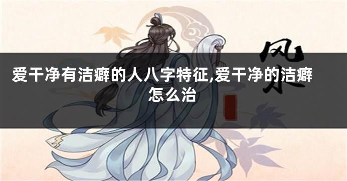 爱干净有洁癖的人八字特征,爱干净的洁癖怎么治