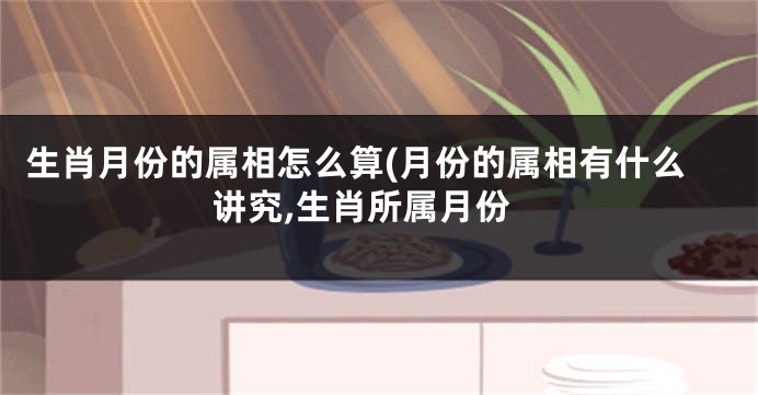 生肖月份的属相怎么算(月份的属相有什么讲究,生肖所属月份