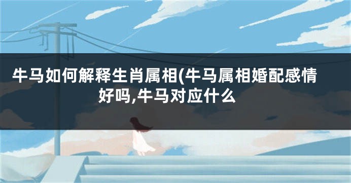 牛马如何解释生肖属相(牛马属相婚配感情好吗,牛马对应什么