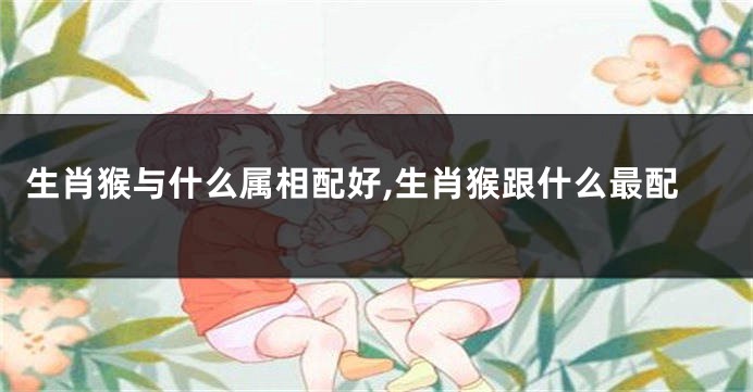 生肖猴与什么属相配好,生肖猴跟什么最配