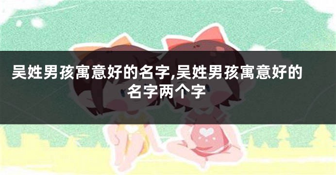 吴姓男孩寓意好的名字,吴姓男孩寓意好的名字两个字