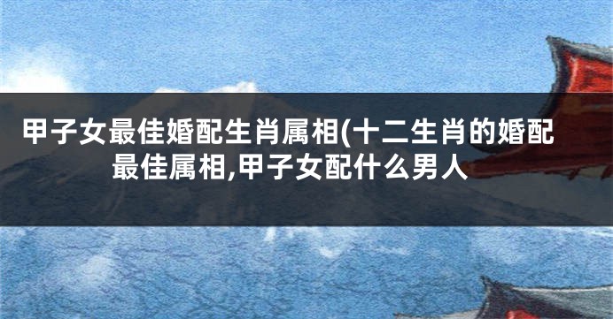 甲子女最佳婚配生肖属相(十二生肖的婚配最佳属相,甲子女配什么男人
