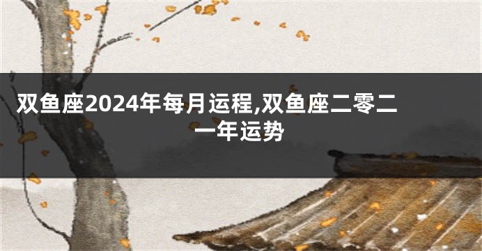 双鱼座2024年每月运程,双鱼座二零二一年运势