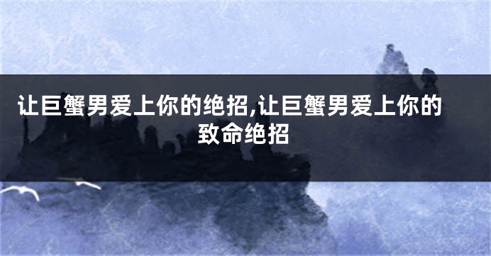 让巨蟹男爱上你的绝招,让巨蟹男爱上你的致命绝招