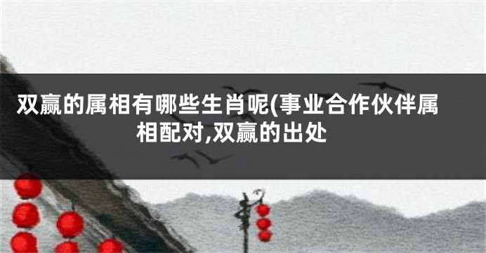 双赢的属相有哪些生肖呢(事业合作伙伴属相配对,双赢的出处