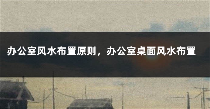办公室风水布置原则，办公室桌面风水布置
