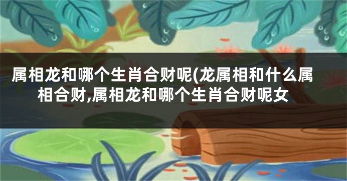 属相龙和哪个生肖合财呢(龙属相和什么属相合财,属相龙和哪个生肖合财呢女