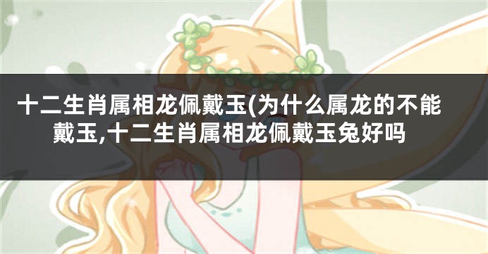 十二生肖属相龙佩戴玉(为什么属龙的不能戴玉,十二生肖属相龙佩戴玉兔好吗