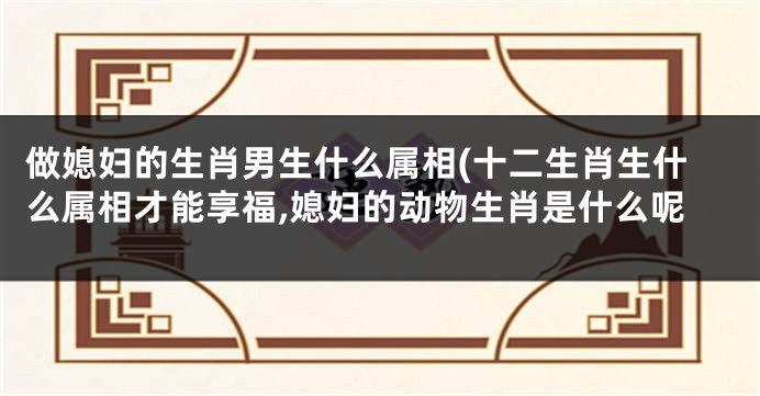 做媳妇的生肖男生什么属相(十二生肖生什么属相才能享福,媳妇的动物生肖是什么呢