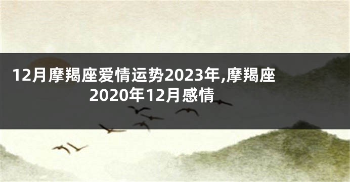 12月摩羯座爱情运势2023年,摩羯座2020年12月感情