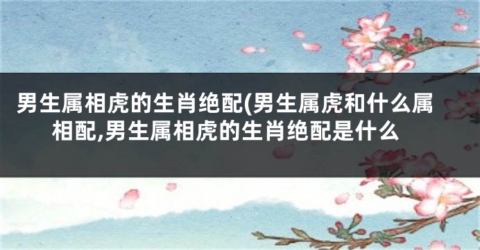 男生属相虎的生肖绝配(男生属虎和什么属相配,男生属相虎的生肖绝配是什么