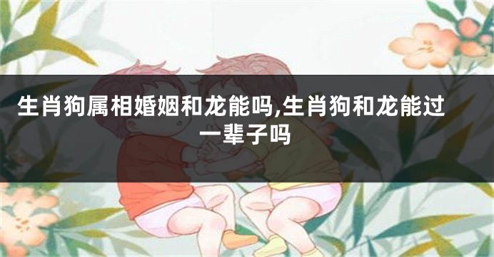 生肖狗属相婚姻和龙能吗,生肖狗和龙能过一辈子吗