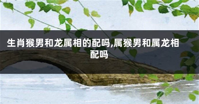 生肖猴男和龙属相的配吗,属猴男和属龙相配吗
