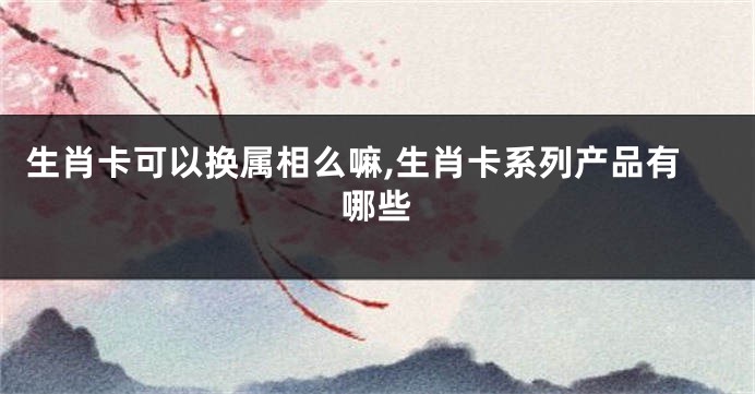 生肖卡可以换属相么嘛,生肖卡系列产品有哪些