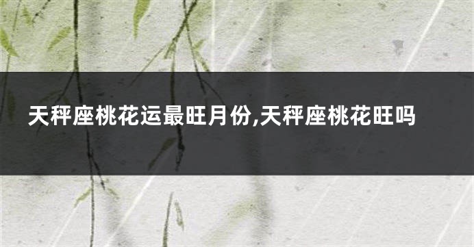 天秤座桃花运最旺月份,天秤座桃花旺吗