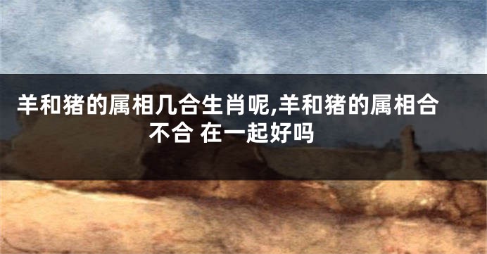 羊和猪的属相几合生肖呢,羊和猪的属相合不合 在一起好吗