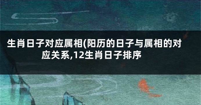生肖日子对应属相(阳历的日子与属相的对应关系,12生肖日子排序