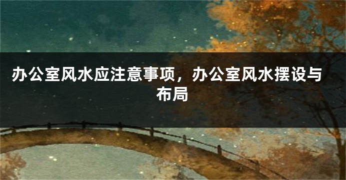 办公室风水应注意事项，办公室风水摆设与布局