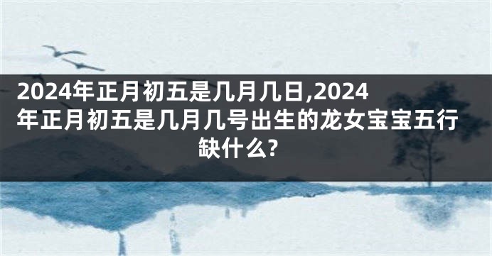 2024年正月初五是几月几日,2024年正月初五是几月几号出生的龙女宝宝五行缺什么?