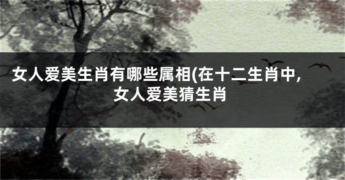 女人爱美生肖有哪些属相(在十二生肖中,女人爱美猜生肖