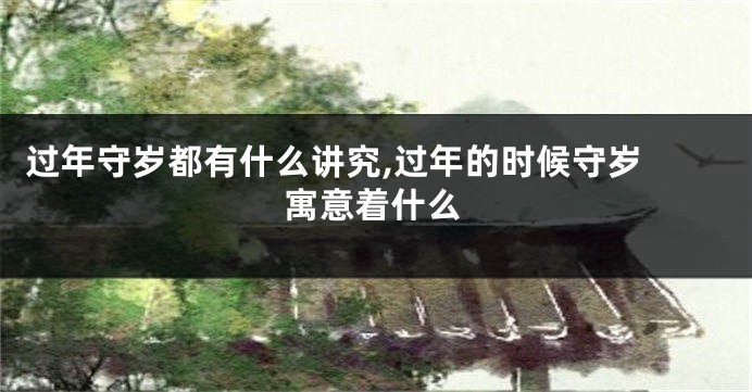 过年守岁都有什么讲究,过年的时候守岁 寓意着什么