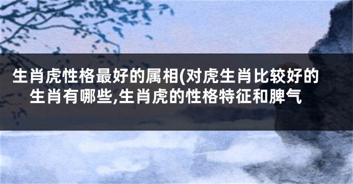 生肖虎性格最好的属相(对虎生肖比较好的生肖有哪些,生肖虎的性格特征和脾气