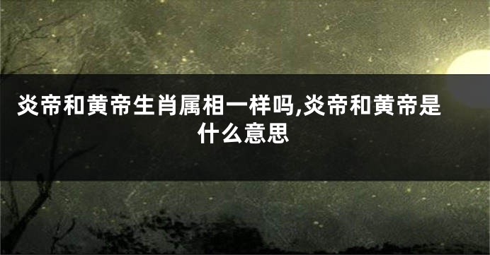 炎帝和黄帝生肖属相一样吗,炎帝和黄帝是什么意思
