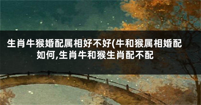 生肖牛猴婚配属相好不好(牛和猴属相婚配如何,生肖牛和猴生肖配不配