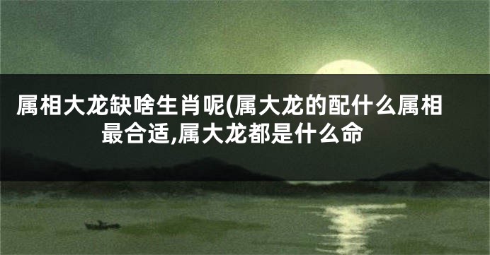 属相大龙缺啥生肖呢(属大龙的配什么属相最合适,属大龙都是什么命