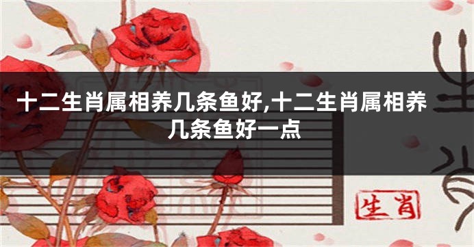 十二生肖属相养几条鱼好,十二生肖属相养几条鱼好一点