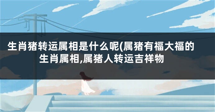 生肖猪转运属相是什么呢(属猪有福大福的生肖属相,属猪人转运吉祥物