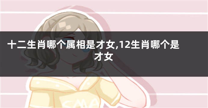 十二生肖哪个属相是才女,12生肖哪个是才女