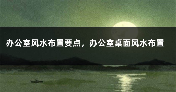 办公室风水布置要点，办公室桌面风水布置