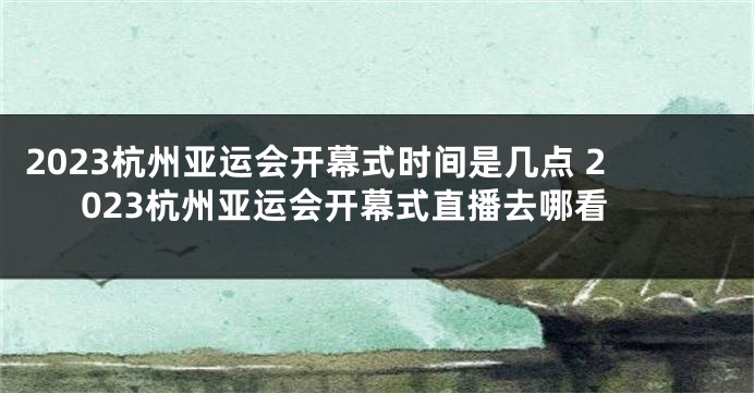 2023杭州亚运会开幕式时间是几点 2023杭州亚运会开幕式直播去哪看