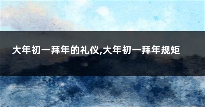 大年初一拜年的礼仪,大年初一拜年规矩