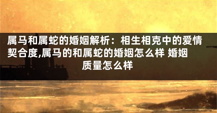属马和属蛇的婚姻解析：相生相克中的爱情契合度,属马的和属蛇的婚姻怎么样 婚姻质量怎么样