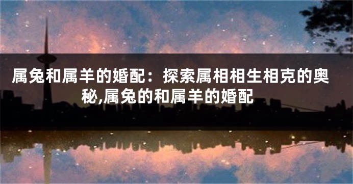 属兔和属羊的婚配：探索属相相生相克的奥秘,属兔的和属羊的婚配