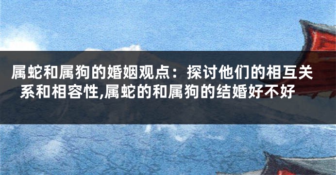 属蛇和属狗的婚姻观点：探讨他们的相互关系和相容性,属蛇的和属狗的结婚好不好