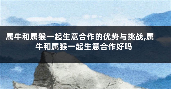 属牛和属猴一起生意合作的优势与挑战,属牛和属猴一起生意合作好吗
