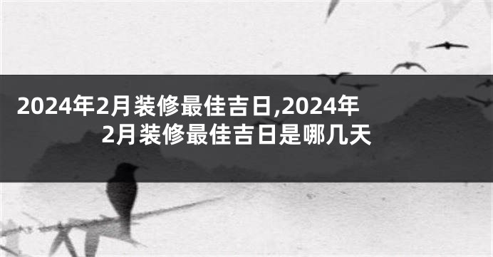 2024年2月装修最佳吉日,2024年2月装修最佳吉日是哪几天