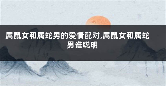 属鼠女和属蛇男的爱情配对,属鼠女和属蛇男谁聪明