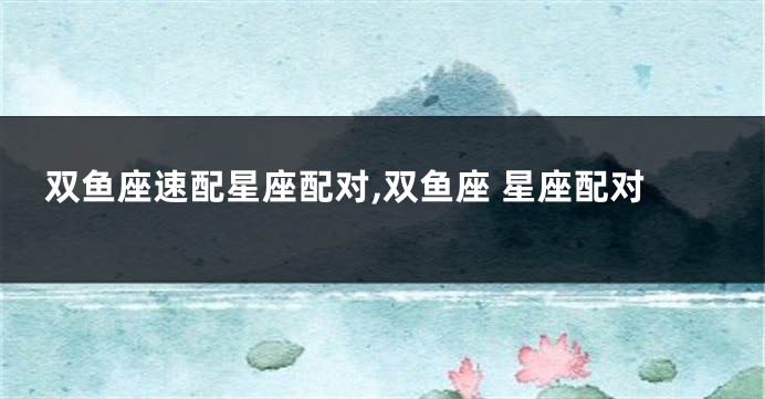 双鱼座速配星座配对,双鱼座 星座配对
