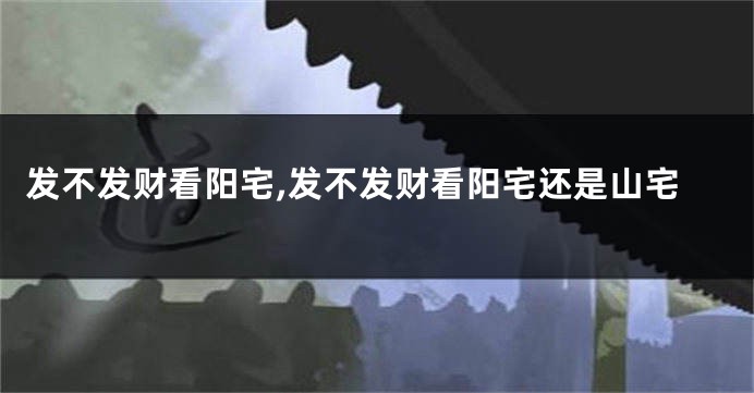 发不发财看阳宅,发不发财看阳宅还是山宅